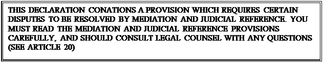 Text Box: THIS DECLARATION CONATIONS A PROVISION WHICH REQUIRES CERTAIN DISPUTES TO BE RESOLVED BY MEDIATION AND JUDICIAL REFERENCE. YOU MUST READ THE MEDIATION AND JUDICIAL REFERENCE PROVISIONS CAREFULLY, AND SHOULD CONSULT LEGAL COUNSEL WITH ANY QUESTIONS
(SEE ARTICLE 20)


